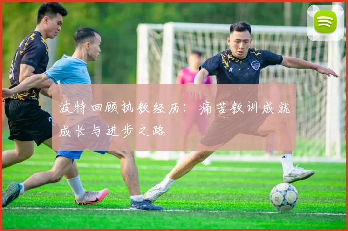 波特回顾执教经历：痛苦教训成就成长与进步之路