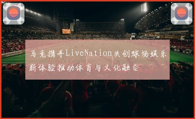 马竞携手LiveNation共创球场娱乐新体验推动体育与文化融合