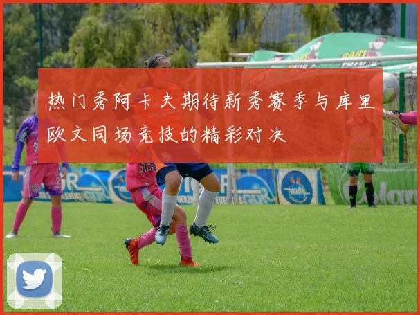 热门秀阿卡夫期待新秀赛季与库里欧文同场竞技的精彩对决
