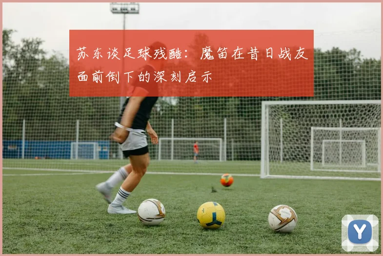 苏东谈足球残酷：魔笛在昔日战友面前倒下的深刻启示