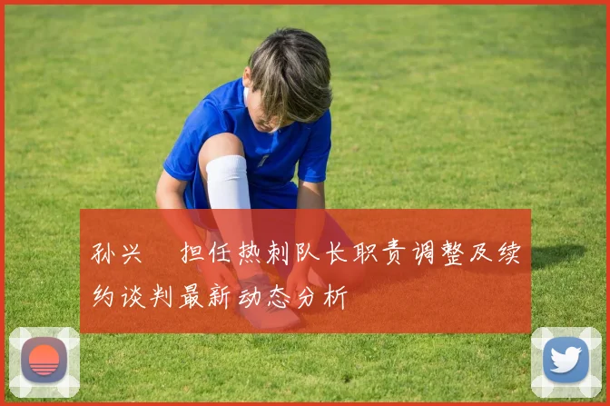 孙兴慜担任热刺队长职责调整及续约谈判最新动态分析
