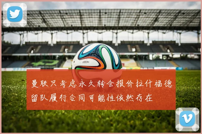 曼联只考虑永久转会报价拉什福德留队履行合同可能性依然存在