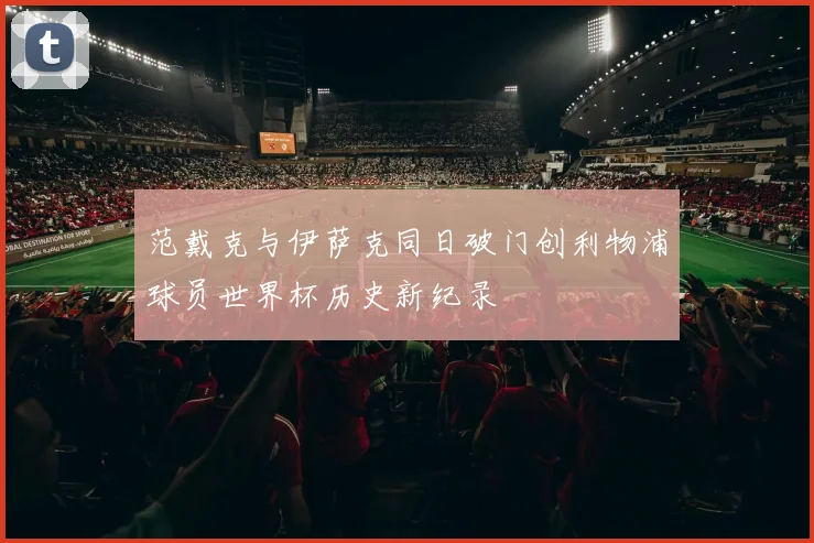 范戴克与伊萨克同日破门创利物浦球员世界杯历史新纪录