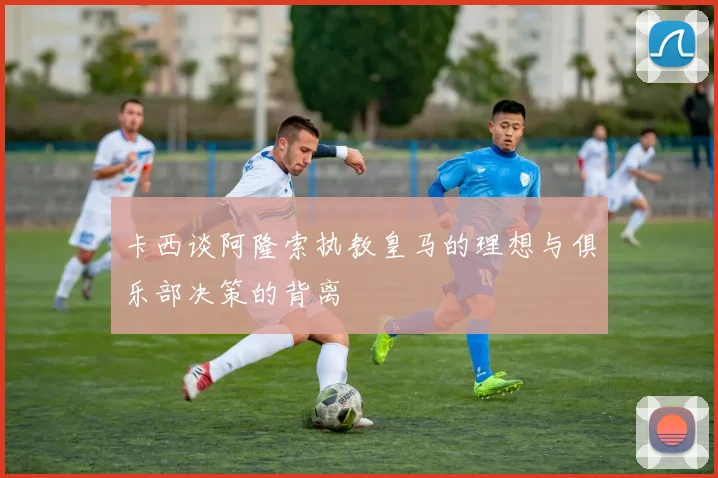 卡西谈阿隆索执教皇马的理想与俱乐部决策的背离