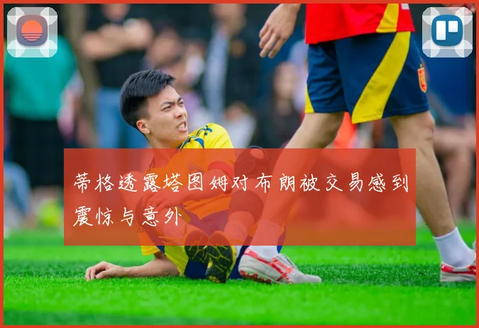 蒂格透露塔图姆对布朗被交易感到震惊与意外