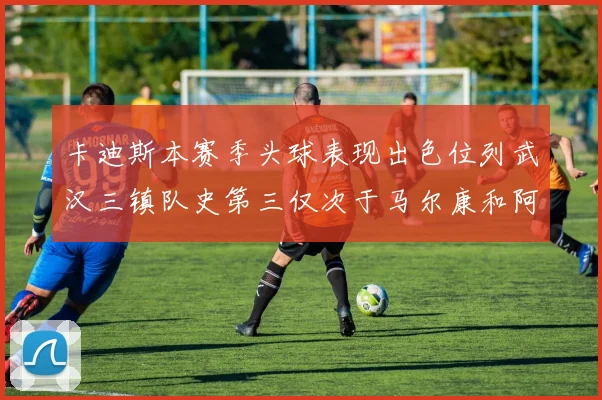 卡迪斯本赛季头球表现出色位列武汉三镇队史第三仅次于马尔康和阿齐兹