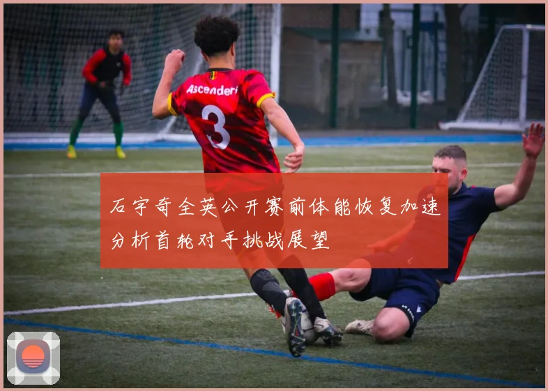 石宇奇全英公开赛前体能恢复加速分析首轮对手挑战展望