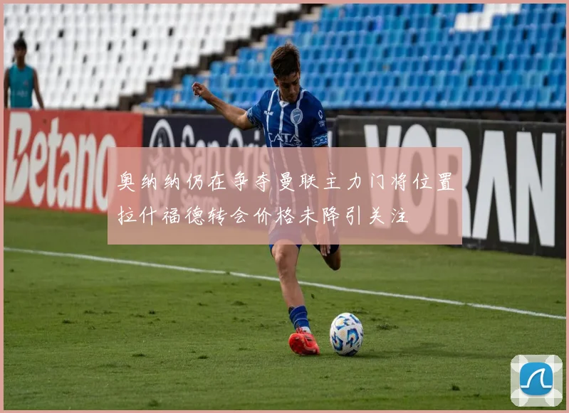 奥纳纳仍在争夺曼联主力门将位置拉什福德转会价格未降引关注