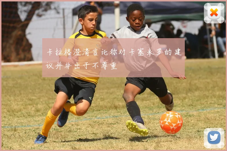 卡拉格澄清言论称对卡塞米罗的建议并非出于不尊重