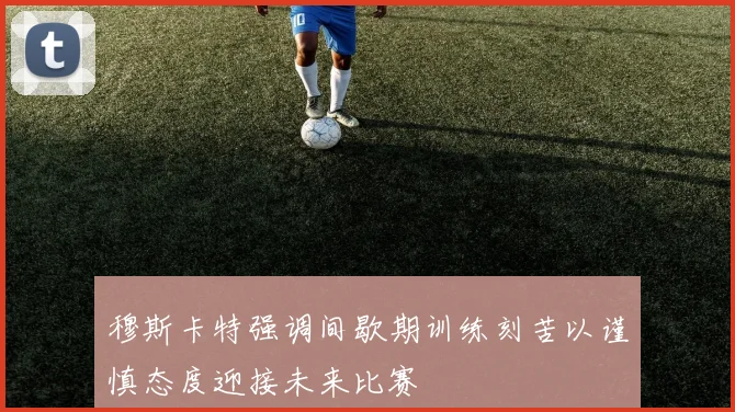 穆斯卡特强调间歇期训练刻苦以谨慎态度迎接未来比赛
