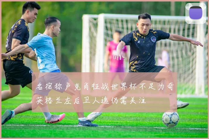 名宿称卢克肖征战世界杯不足为奇英格兰左后卫人选仍需关注