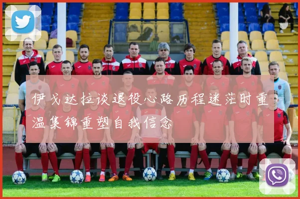 伊戈达拉谈退役心路历程迷茫时重温集锦重塑自我信念