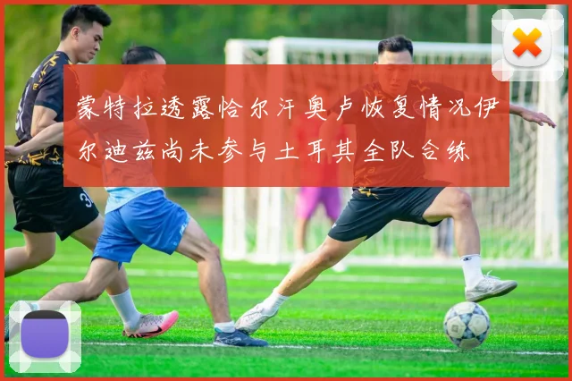 蒙特拉透露恰尔汗奥卢恢复情况伊尔迪兹尚未参与土耳其全队合练