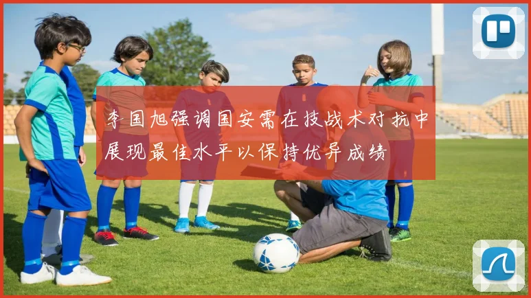 李国旭强调国安需在技战术对抗中展现最佳水平以保持优异成绩
