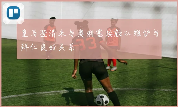 皇马澄清未与奥利塞接触以维护与拜仁良好关系