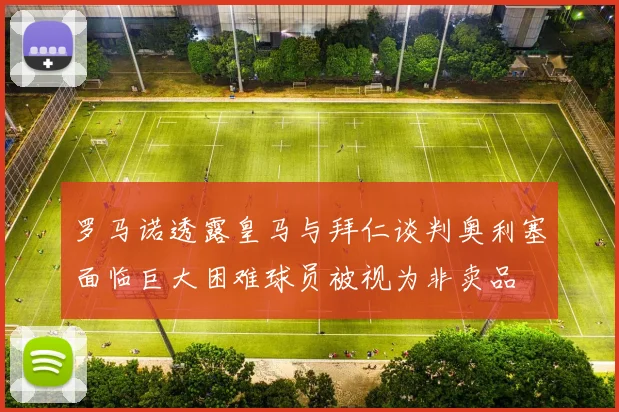 罗马诺透露皇马与拜仁谈判奥利塞面临巨大困难球员被视为非卖品