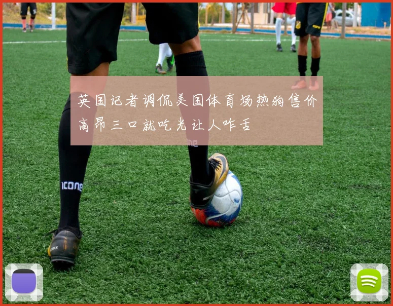 英国记者调侃美国体育场热狗售价高昂三口就吃光让人咋舌