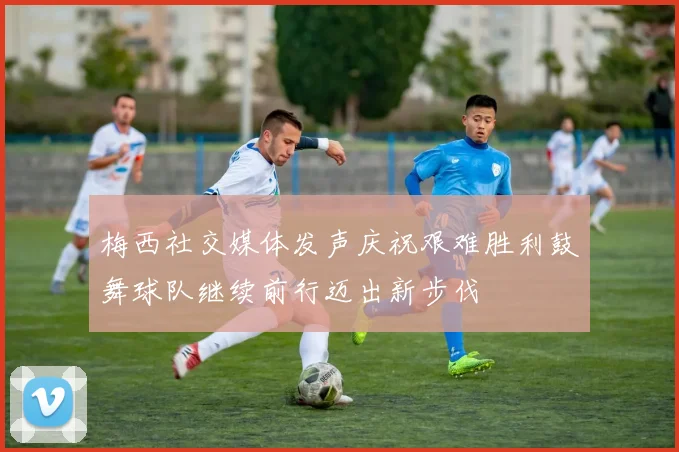 梅西社交媒体发声庆祝艰难胜利鼓舞球队继续前行迈出新步伐