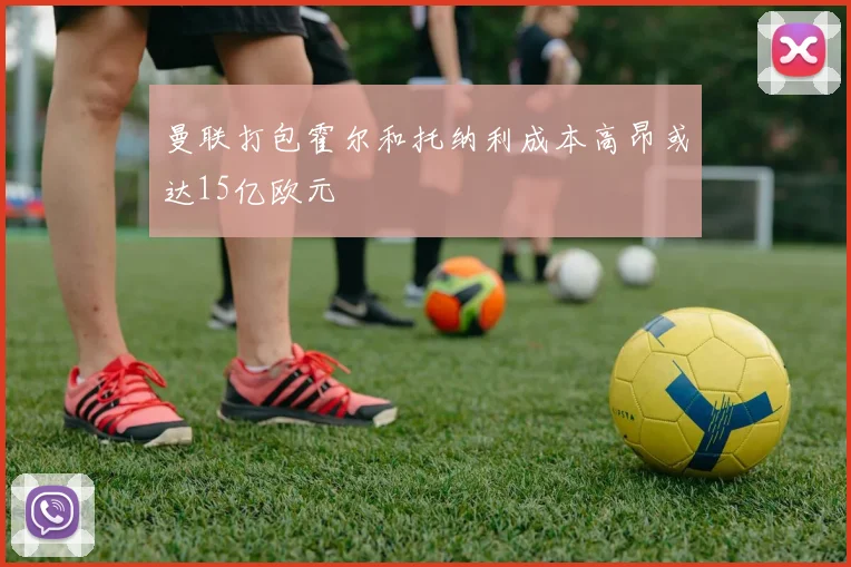 曼联打包霍尔和托纳利成本高昂或达15亿欧元