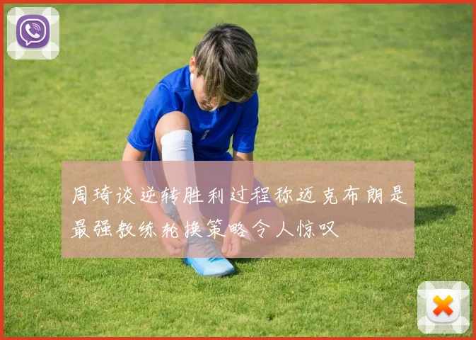 周琦谈逆转胜利过程称迈克布朗是最强教练轮换策略令人惊叹