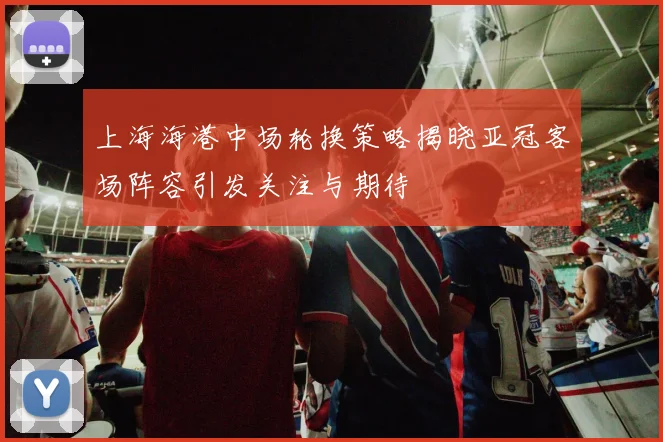上海海港中场轮换策略揭晓亚冠客场阵容引发关注与期待