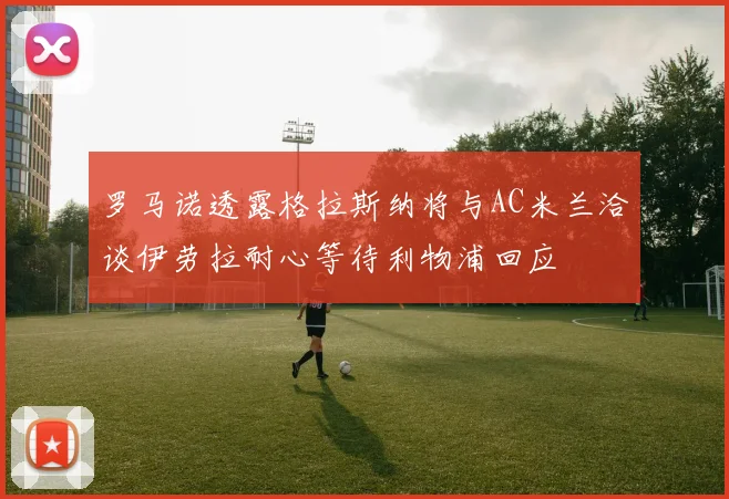 罗马诺透露格拉斯纳将与AC米兰洽谈伊劳拉耐心等待利物浦回应