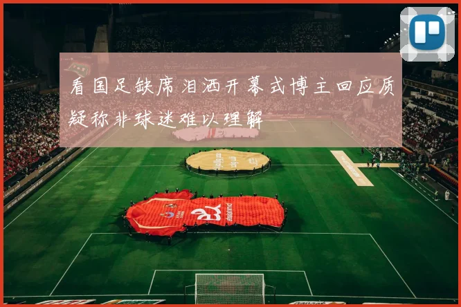 看国足缺席泪洒开幕式博主回应质疑称非球迷难以理解