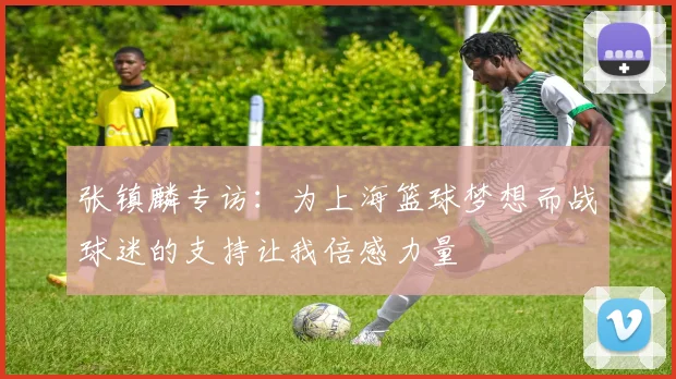 张镇麟专访：为上海篮球梦想而战球迷的支持让我倍感力量
