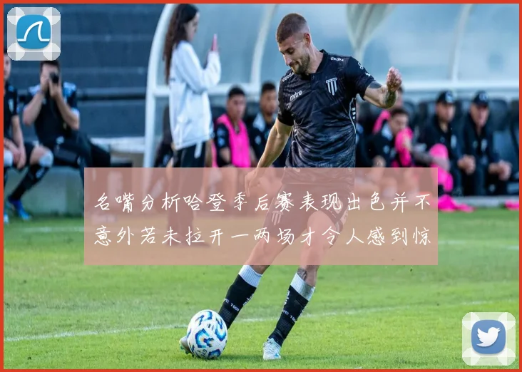 名嘴分析哈登季后赛表现出色并不意外若未拉开一两场才令人感到惊讶