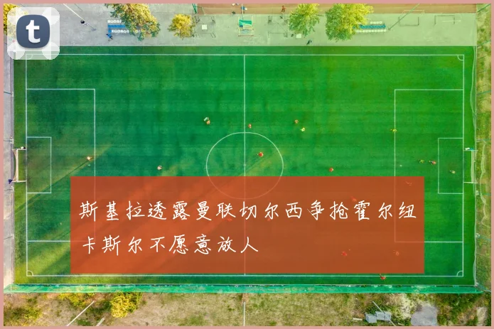 斯基拉透露曼联切尔西争抢霍尔纽卡斯尔不愿意放人