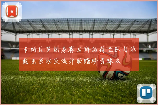 卡纳瓦罗热身赛后拜访荷兰队与范戴克亲切交流并获赠珍贵球衣