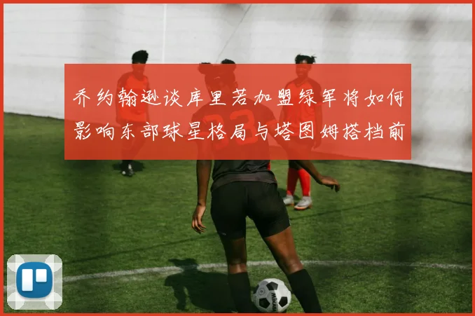 乔约翰逊谈库里若加盟绿军将如何影响东部球星格局与塔图姆搭档前景
